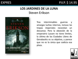 EXPRES                                   P.V.P. $ 14.95
         LOS JARDINES DE LA LUNA
               Steven Erikson

                   Tras interminables guerras y
                   amargas luchas internas, incluso las
                   tropas imperiales necesitan un
                   descanso. Pero la obsesión de la
                   emperatriz Lassen no tiene límites,
                   la última de las Ciudades Libres de
                   Genabackis es su objetivo, y parece
                   que no es la única que codicia esa
                   plaza.
 