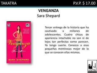 TAKATRA                              P.V.P. $ 17.00
           VENGANZA
          Sara Shepard

              Tercer entrega de la historia que ha
              cautivado     a     millones      de
              adolescentes. Cuatro chicas de
              apariencia intachable no son ni de
              lejos tan perfectas como parecen.
              Yo tengo suerte. Conozco a esas
              pequeñas mentirosas mejor de lo
              que se conocen ellas mismas.
 