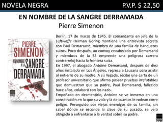 NOVELA NEGRA P.V.P. $ 22,50
EN NOMBRE DE LA SANGRE DERRAMADA
Pierre Simenon
Berlín, 17 de marzo de 1945. El comandante en jefe de la
Luftwaffe Herman Göring mantiene una entrevista secreta
con Paul Demarsand, miembro de una familia de banqueros
suizos. Poco después, un convoy encabezado por Demarsand
y miembros de la SS emprende una peligrosa carrera
contrarreloj hacia la frontera suiza.
En 1997, el abogado Antoine Demarsand, después de diez
años instalado en Los Ángeles, regresa a Lausana para asistir
al entierro de su madre. A su llegada, recibe una carta de un
profesor universitario que afirma poseer pruebas irrefutables
que demuestran que su padre, Paul Demarsand, fallecido
hace años, colaboró con los nazis.
Empeñado en desmentirlo, Antoine se ve inmerso en una
conspiración en la que su vida y la de cuantos le rodean corre
peligro. Perseguido por viejos enemigos de su familia, sin
saber dónde se esconde la clave de su pasado, se verá
obligado a enfrentarse a la verdad sobre su padre.
 