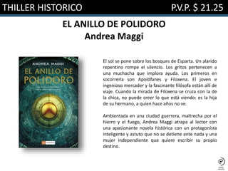 THILLER HISTORICO P.V.P. $ 21.25
EL ANILLO DE POLIDORO
Andrea Maggi
El sol se pone sobre los bosques de Esparta. Un alarido
repentino rompe el silencio. Los gritos pertenecen a
una muchacha que implora ayuda. Los primeros en
socorrerla son Apolófanes y Filoxena. El joven e
ingenioso mercader y la fascinante filósofa están allí de
viaje. Cuando la mirada de Filoxena se cruza con la de
la chica, no puede creer lo que está viendo: es la hija
de su hermano, a quien hace años no ve.
Ambientada en una ciudad guerrera, maltrecha por el
hierro y el fuego, Andrea Maggi atrapa al lector con
una apasionante novela histórica con un protagonista
inteligente y astuto que no se detiene ante nada y una
mujer independiente que quiere escribir su propio
destino.
 