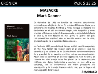 CRÓNICA P.V.P. $ 23.25
MASACRE
Mark Danner
En diciembre de 1981 un batallón de soldados salvadoreños
entrenados por el ejército de los EU entró en El Mozote. Mataron a
centenares de mujeres, hombres y niños. Aunque la masacre fue
denunciada en el país de Ronald Reagan, con fotografías y otras
pruebas, el Gobierno lo tachó de propaganda, la sociedad civil olvidó
el caso y, lo que todavía es más grave, la guerra del país
centroamericano continuó con su terrible destrucción de vida,
gracias al capital y a la logística estadounidenses.
No fue hasta 1993, cuando Mark Danner publicó su mítico reportaje
en The New Yorker «La verdad sobre el El Mozote», que los
periodistas y los políticos de los Estados Unidos tomaron conciencia
de la gravedad de los eventos ocurridos más de una década antes.
Aquel texto se convirtió en un libro legendario. Con maestría, el
cronista no sólo encaja todas las piezas de la reconstrucción
histórica, con datos, testimonios y pruebas; va más allá y no
convence, con las herramientas del mejor periodismo de
investigación y de la mejor literatura de lo real, que ha llegado al
mismo corazón de la verdad.
 