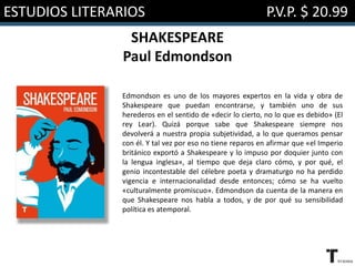 ESTUDIOS LITERARIOS P.V.P. $ 20.99
SHAKESPEARE
Paul Edmondson
Edmondson es uno de los mayores expertos en la vida y obra de
Shakespeare que puedan encontrarse, y también uno de sus
herederos en el sentido de «decir lo cierto, no lo que es debido» (El
rey Lear). Quizá porque sabe que Shakespeare siempre nos
devolverá a nuestra propia subjetividad, a lo que queramos pensar
con él. Y tal vez por eso no tiene reparos en afirmar que «el Imperio
británico exportó a Shakespeare y lo impuso por doquier junto con
la lengua inglesa», al tiempo que deja claro cómo, y por qué, el
genio incontestable del célebre poeta y dramaturgo no ha perdido
vigencia e internacionalidad desde entonces; cómo se ha vuelto
«culturalmente promiscuo». Edmondson da cuenta de la manera en
que Shakespeare nos habla a todos, y de por qué su sensibilidad
política es atemporal.
 