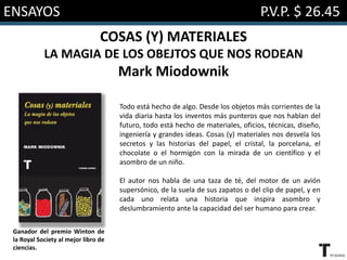 ENSAYOS P.V.P. $ 26.45
COSAS (Y) MATERIALES
LA MAGIA DE LOS OBEJTOS QUE NOS RODEAN
Mark Miodownik
Todo está hecho de algo. Desde los objetos más corrientes de la
vida diaria hasta los inventos más punteros que nos hablan del
futuro, todo está hecho de materiales, oficios, técnicas, diseño,
ingeniería y grandes ideas. Cosas (y) materiales nos desvela los
secretos y las historias del papel, el cristal, la porcelana, el
chocolate o el hormigón con la mirada de un científico y el
asombro de un niño.
El autor nos habla de una taza de té, del motor de un avión
supersónico, de la suela de sus zapatos o del clip de papel, y en
cada uno relata una historia que inspira asombro y
deslumbramiento ante la capacidad del ser humano para crear.
Ganador del premio Winton de
la Royal Society al mejor libro de
ciencias.
 