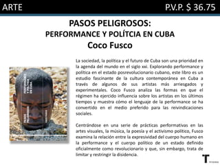 ARTE P.V.P. $ 36.75
PASOS PELIGROSOS:
PERFORMANCE Y POLÍTCIA EN CUBA
Coco Fusco
La sociedad, la política y el futuro de Cuba son una prioridad en
la agenda del mundo en el siglo xxi. Explorando performance y
política en el estado posrevolucionario cubano, este libro es un
estudio fascinante de la cultura contemporánea en Cuba a
través de algunos de sus artistas más arriesgados y
experimentales. Coco Fusco analiza las formas en que el
régimen ha ejercido influencia sobre los artistas en los últimos
tiempos y muestra cómo el lenguaje de la performance se ha
convertido en el medio preferido para las reivindicaciones
sociales.
Centrándose en una serie de prácticas performativas en las
artes visuales, la música, la poesía y el activismo político, Fusco
examina la relación entre la expresividad del cuerpo humano en
la performance y el cuerpo político de un estado definido
oficialmente como revolucionario y que, sin embargo, trata de
limitar y restringir la disidencia.
 