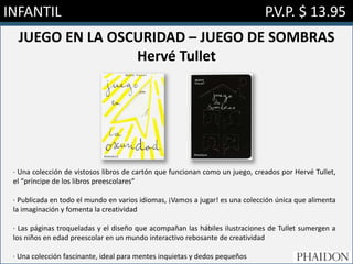 INFANTIL P.V.P. $ 13.95
JUEGO EN LA OSCURIDAD – JUEGO DE SOMBRAS
Hervé Tullet
· Una colección de vistosos libros de cartón que funcionan como un juego, creados por Hervé Tullet,
el “príncipe de los libros preescolares”
· Publicada en todo el mundo en varios idiomas, ¡Vamos a jugar! es una colección única que alimenta
la imaginación y fomenta la creatividad
· Las páginas troqueladas y el diseño que acompañan las hábiles ilustraciones de Tullet sumergen a
los niños en edad preescolar en un mundo interactivo rebosante de creatividad
· Una colección fascinante, ideal para mentes inquietas y dedos pequeños
 