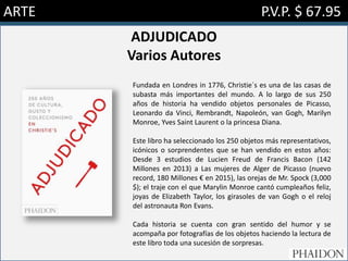 ARTE P.V.P. $ 67.95
ADJUDICADO
Varios Autores
Fundada en Londres in 1776, Christie´s es una de las casas de
subasta más importantes del mundo. A lo largo de sus 250
años de historia ha vendido objetos personales de Picasso,
Leonardo da Vinci, Rembrandt, Napoleón, van Gogh, Marilyn
Monroe, Yves Saint Laurent o la princesa Diana.
Este libro ha seleccionado los 250 objetos más representativos,
icónicos o sorprendentes que se han vendido en estos años:
Desde 3 estudios de Lucien Freud de Francis Bacon (142
Millones en 2013) a Las mujeres de Alger de Picasso (nuevo
record, 180 Millones € en 2015), las orejas de Mr. Spock (3,000
$); el traje con el que Marylin Monroe cantó cumpleaños feliz,
joyas de Elizabeth Taylor, los girasoles de van Gogh o el reloj
del astronauta Ron Evans.
Cada historia se cuenta con gran sentido del humor y se
acompaña por fotografías de los objetos haciendo la lectura de
este libro toda una sucesión de sorpresas.
 