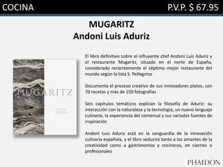 COCINA P.V.P. $ 67.95
MUGARITZ
Andoni Luis Aduriz
El libro definitivo sobre el influyente chef Andoni Luis Aduriz y
el restaurante Mugaritz, situado en el norte de España,
considerado recientemente el séptimo mejor restaurante del
mundo según la lista S. Pellegrino
Documenta el proceso creativo de sus innovadores platos, con
70 recetas y más de 150 fotografías
Seis capítulos temáticos explican la filosofía de Aduriz: su
interacción con la naturaleza y la tecnología, un nuevo lenguaje
culinario, la experiencia del comensal y sus variadas fuentes de
inspiración
Andoni Luis Aduriz está en la vanguardia de la innovación
culinaria española, y el libro seducirá tanto a los amantes de la
creatividad como a gastrónomos y cocineros, en ciernes o
profesionales
 