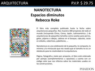 ARQUITECTURA P.V.P. $ 29.75
NANOTECTURA
Espacios diminutos
Rebecca Roke
El libro más completo publicado hasta la fecha sobre
arquitecturas pequeñas. Nos muestra 300 proyectos de todo el
mundo (incluyendo China, Corea, Japón, Latinoamérica...) de
arquitecturas de pequeños tamaños como casetas para perros,
gatos, pájaros o abejas, cabinas en el bosque, cápsulas, casas
en árboles, cobertizos, pabellones, …
Nanotectura es una celebración de lo pequeño, lo compacto, lo
mínimo y lo minúsculo que nos revela que el tamaño no es un
obstáculo para la creatividad en la arquitectura.
Página, fotografía y texto por proyecto, el libro está ordenado
por parejas (complementarias u opuestas) y cuenta con un
código color que nos informa sobre los materiales usados en
las construcciones.
 