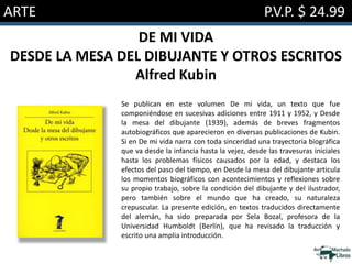 ARTE P.V.P. $ 24.99
DE MI VIDA
DESDE LA MESA DEL DIBUJANTE Y OTROS ESCRITOS
Alfred Kubin
Se publican en este volumen De mi vida, un texto que fue
componiéndose en sucesivas adiciones entre 1911 y 1952, y Desde
la mesa del dibujante (1939), además de breves fragmentos
autobiográficos que aparecieron en diversas publicaciones de Kubin.
Si en De mi vida narra con toda sinceridad una trayectoria biográfica
que va desde la infancia hasta la vejez, desde las travesuras iniciales
hasta los problemas físicos causados por la edad, y destaca los
efectos del paso del tiempo, en Desde la mesa del dibujante articula
los momentos biográficos con acontecimientos y reflexiones sobre
su propio trabajo, sobre la condición del dibujante y del ilustrador,
pero también sobre el mundo que ha creado, su naturaleza
crepuscular. La presente edición, en textos traducidos directamente
del alemán, ha sido preparada por Sela Bozal, profesora de la
Universidad Humboldt (Berlín), que ha revisado la traducción y
escrito una amplia introducción.
 