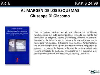 ARTE P.V.P. $ 24.99
AL MARGEN DE LOS ESQUEMAS
Giuseppe Di Giacomo
Tras un primer capítulo en el que plantea los problemas
fundamentales del arte contemporáneo teniendo en cuenta las
reflexiones de Benjamin, Adorno y Greenberg, así como los cambios
habidos en la industria de la cultura y la comunicación, en la
tecnología y el mercado, Di Giacomo traza las líneas fundamentales
del arte contemporáneo a partir del desarrollo de la vanguardia, el
cubismo, las obras de Braque y Picasso, la ruptura radical que
supone el trabajo de Duchamp, el surrealismo y el dadaísmo, y la
posterior evolución del arte abstracto, Malevich y Kandinsky.
 