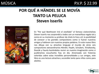 MÚSICA P.V.P. $ 22.99
POR QUÉ A HÄNDEL SE LE MOVÍA
TANTO LA PELUCA
Steven Isserlis
En "Por qué Beethoven tiró el estofado" el famoso violonchelista
Steven Isserlis nos sorprendió a todos con un maravilloso regalo tal y
como en su momento su profesor de chelo le hizo a él, la posibilidad
de conocer a los grandes compositores como si fueran nuestros
amigos y hablaran con nuestras propias palabras. En este nuevo libro
nos dibuja con su atractivo lenguaje el mundo de otros seis
compositores extraordinarios –Händel, Haydn, Schubert, Tchaikovsky,
Dvorák y Fauré–, haciéndolos revivir en nuestra imaginación como si
pudiéramos escucharles hoy en día. Amenizado con historias
coloridas sobre estas increíbles personalidades y sus amigos, este
libro es una lectura atractiva y accesible tanto para niños como para
adultos.
 