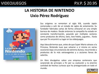 VIDEOJUEGOS P.V.P. $ 20.95
LA HISTORIA DE NINTENDO
Uxio Pérez Rodríguez
Sus orígenes se remontan al siglo XIX, cuando Japón
comenzaba a salir de un estado de siglos de aislamiento. Su
fundador fabricaba cartas de forma artesanal en una simple
barraca de madera. Desde entonces la compañía ha estado en
constante transformación, pasando por múltiples sectores
como productos de oficina, taxis, love hotels, juguetes… hasta
que por fin encontró su lugar en los videojuegos.
Aquí descubriremos que, antes de que Super Mario salvase a la
Princesa, Nintendo tuvo que salvarse a sí misma en varias
ocasiones bajo circunstancias de extrema dureza, recurriendo a
productos de lo más extravagantes y a acciones llenas de
valentía.
Un libro divulgativo sobre una empresa centenaria que
sorprende de principio a fin por su evolución y la enorme
cantidad de hechos curiosos que ha protagonizado en todo el
mundo.
 