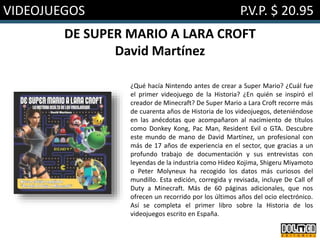 VIDEOJUEGOS P.V.P. $ 20.95
DE SUPER MARIO A LARA CROFT
David Martínez
¿Qué hacía Nintendo antes de crear a Super Mario? ¿Cuál fue
el primer videojuego de la Historia? ¿En quién se inspiró el
creador de Minecraft? De Super Mario a Lara Croft recorre más
de cuarenta años de Historia de los videojuegos, deteniéndose
en las anécdotas que acompañaron al nacimiento de títulos
como Donkey Kong, Pac Man, Resident Evil o GTA. Descubre
este mundo de mano de David Martínez, un profesional con
más de 17 años de experiencia en el sector, que gracias a un
profundo trabajo de documentación y sus entrevistas con
leyendas de la industria como Hideo Kojima, Shigeru Miyamoto
o Peter Molyneux ha recogido los datos más curiosos del
mundillo. Esta edición, corregida y revisada, incluye De Call of
Duty a Minecraft. Más de 60 páginas adicionales, que nos
ofrecen un recorrido por los últimos años del ocio electrónico.
Así se completa el primer libro sobre la Historia de los
videojuegos escrito en España.
 