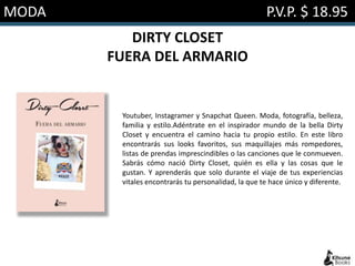 MODA P.V.P. $ 18.95
DIRTY CLOSET
FUERA DEL ARMARIO
Youtuber, Instagramer y Snapchat Queen. Moda, fotografía, belleza,
familia y estilo.Adéntrate en el inspirador mundo de la bella Dirty
Closet y encuentra el camino hacia tu propio estilo. En este libro
encontrarás sus looks favoritos, sus maquillajes más rompedores,
listas de prendas imprescindibles o las canciones que le conmueven.
Sabrás cómo nació Dirty Closet, quién es ella y las cosas que le
gustan. Y aprenderás que solo durante el viaje de tus experiencias
vitales encontrarás tu personalidad, la que te hace único y diferente.
 