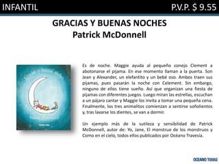 INFANTIL P.V.P. $ 9.55
GRACIAS Y BUENAS NOCHES
Patrick McDonnell
Es de noche. Maggie ayuda al pequeño conejo Clement a
abotonarse el pijama. En ese momento llaman a la puerta. Son
Jean y Alexander, un elefantito y un bebé oso. Ambos traen sus
pijamas, pues pasarán la noche con Celement. Sin embargo,
ninguno de ellos tiene sueño. Así que organizan una fiesta de
pijamas con diferentes juegos. Luego miran las estrellas, escuchan
a un pájaro cantar y Maggie los invita a tomar una pequeña cena.
Finalmente, los tres animalitos comienzan a sentirse soñolientos
y, tras lavarse los dientes, se van a dormir.
Un ejemplo más de la sutileza y sensibilidad de Patrick
McDonnell, autor de: Yo, Jane, El monstruo de los monstruos y
Como en el cielo, todos ellos publicados por Océano Travesía.
 