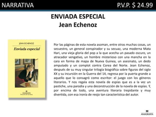 NARRATIVA P.V.P. $ 24.99
ENVIADA ESPECIAL
Jean Echenoz
Por las páginas de esta novela asoman, entre otras muchas cosas, un
secuestro, un general conspirador y su secuaz, una moderna Mata
Hari, una vieja gloria del pop a la que acecha un pasado oscuro, un
atracador vengativo, un hombre misterioso con una mancha en la
cara en forma de mapa de Nueva Guinea, un asesinato, un dedo
amputado y un complot contra Corea del Norte. Jean Echenoz,
después de su muy singular trilogía biográfica sobre figuras del siglo
XX y su incursión en la Guerra del 14, regresa por la puerta grande a
aquello que lo consagró como escritor: el juego con los géneros
literarios. Y nos regala esta novela de espías que es a la vez un
pastiche, una parodia y una deconstrucción de la novela de espías. Y,
por encima de todo, una aventura literaria trepidante y muy
divertida, con esa ironía de reojo tan característica del autor.
 