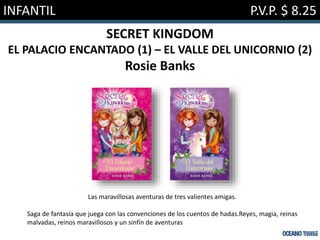 INFANTIL P.V.P. $ 8.25
SECRET KINGDOM
EL PALACIO ENCANTADO (1) – EL VALLE DEL UNICORNIO (2)
Rosie Banks
Las maravillosas aventuras de tres valientes amigas.
Saga de fantasía que juega con las convenciones de los cuentos de hadas.Reyes, magia, reinas
malvadas, reinos maravillosos y un sinfín de aventuras
 