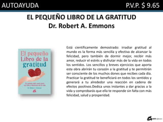 AUTOAYUDA P.V.P. $ 9.65
EL PEQUEÑO LIBRO DE LA GRATITUD
Dr. Robert A. Emmons
Está científicamente demostrado: irradiar gratitud al
mundo es la forma más sencilla y efectiva de alcanzar la
felicidad, pero también de dormir mejor, recibir más
amor, reducir el estrés y disfrutar más de la vida en todos
los sentidos. Los sencillos y breves ejercicios que aporta
esta obra abrirán tu corazón a la gratitud y te permitirán
ser consciente de los muchos dones que recibes cada día.
Practicar la gratitud te beneficiará en todos los sentidos y
generará a tu alrededor una reacción en cadena de
efectos positivos.Dedica unos instantes a dar gracias a la
vida y comprobarás que ella te responde sin falta con más
felicidad, salud y prosperidad.
 