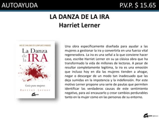 AUTOAYUDA P.V.P. $ 15.65
LA DANZA DE LA IRA
Harriet Lerner
Una obra específicamente diseñada para ayudar a las
mujeres a gestionar la ira y convertirla en una fuerza vital
regeneradora. La ira es una señal a la que conviene hacer
caso, escribe Harriet Lerner en su ya clásica obra que ha
transformado la vida de millones de lectoras. A pesar de
resultar completamente legitima, la ira es una emoción
que incluso hoy en día las mujeres tienden a ahogar,
negar o descargar de un modo tan inadecuado que las
deja sumidas en la impotencia y la indefensión. Por este
motivo Lerner propone una serie de pautas que permiten
identificar las verdaderas causas de este sentimiento
negativo, para asi encauzarlo y crear cambios perdurables
tanto en la mujer como en las personas de su entorno.
 