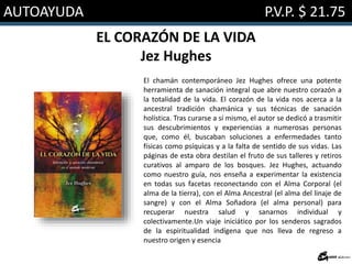 AUTOAYUDA P.V.P. $ 21.75
EL CORAZÓN DE LA VIDA
Jez Hughes
El chamán contemporáneo Jez Hughes ofrece una potente
herramienta de sanación integral que abre nuestro corazón a
la totalidad de la vida. El corazón de la vida nos acerca a la
ancestral tradición chamánica y sus técnicas de sanación
holística. Tras curarse a sí mismo, el autor se dedicó a trasmitir
sus descubrimientos y experiencias a numerosas personas
que, como él, buscaban soluciones a enfermedades tanto
físicas como psíquicas y a la falta de sentido de sus vidas. Las
páginas de esta obra destilan el fruto de sus talleres y retiros
curativos al amparo de los bosques. Jez Hughes, actuando
como nuestro guía, nos enseña a experimentar la existencia
en todas sus facetas reconectando con el Alma Corporal (el
alma de la tierra), con el Alma Ancestral (el alma del linaje de
sangre) y con el Alma Soñadora (el alma personal) para
recuperar nuestra salud y sanarnos individual y
colectivamente.Un viaje iniciático por los senderos sagrados
de la espiritualidad indígena que nos lleva de regreso a
nuestro origen y esencia
 