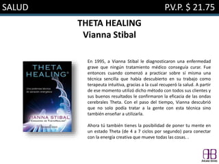 SALUD P.V.P. $ 21.75
THETA HEALING
Vianna Stibal
En 1995, a Vianna Stibal le diagnosticaron una enfermedad
grave que ningún tratamiento médico conseguía curar. Fue
entonces cuando comenzó a practicar sobre sí misma una
técnica sencilla que había descubierto en su trabajo como
terapeuta intuitiva, gracias a la cual recuperó la salud. A partir
de ese momento utilizó dicho método con todos sus clientes y
sus buenos resultados le confirmaron la eficacia de las ondas
cerebrales Theta. Con el paso del tiempo, Vianna descubrió
que no solo podía tratar a la gente con esta técnica sino
también enseñar a utilizarla.
Ahora tú también tienes la posibilidad de poner tu mente en
un estado Theta (de 4 a 7 ciclos por segundo) para conectar
con la energía creativa que mueve todas las cosas. .
 