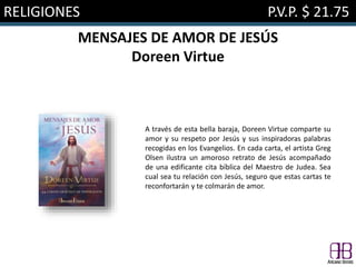RELIGIONES P.V.P. $ 21.75
MENSAJES DE AMOR DE JESÚS
Doreen Virtue
A través de esta bella baraja, Doreen Virtue comparte su
amor y su respeto por Jesús y sus inspiradoras palabras
recogidas en los Evangelios. En cada carta, el artista Greg
Olsen ilustra un amoroso retrato de Jesús acompañado
de una edificante cita bíblica del Maestro de Judea. Sea
cual sea tu relación con Jesús, seguro que estas cartas te
reconfortarán y te colmarán de amor.
 