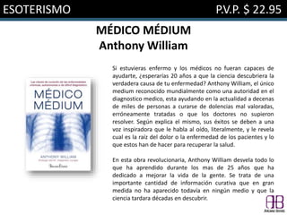 ESOTERISMO P.V.P. $ 22.95
MÉDICO MÉDIUM
Anthony William
Si estuvieras enfermo y los médicos no fueran capaces de
ayudarte, ¿esperarías 20 años a que la ciencia descubriera la
verdadera causa de tu enfermedad? Anthony William, el único
medium reconocido mundialmente como una autoridad en el
diagnostico medico, esta ayudando en la actualidad a decenas
de miles de personas a curarse de dolencias mal valoradas,
erróneamente tratadas o que los doctores no supieron
resolver. Según explica el mismo, sus éxitos se deben a una
voz inspiradora que le habla al oído, literalmente, y le revela
cual es la raíz del dolor o la enfermedad de los pacientes y lo
que estos han de hacer para recuperar la salud.
En esta obra revolucionaria, Anthony William desvela todo lo
que ha aprendido durante los mas de 25 años que ha
dedicado a mejorar la vida de la gente. Se trata de una
importante cantidad de información curativa que en gran
medida no ha aparecido todavía en ningún medio y que la
ciencia tardara décadas en descubrir.
 