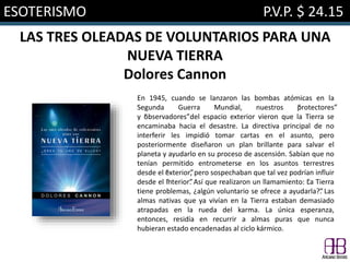 ESOTERISMO P.V.P. $ 24.15
LAS TRES OLEADAS DE VOLUNTARIOS PARA UNA
NUEVA TIERRA
Dolores Cannon
En 1945, cuando se lanzaron las bombas atómicas en la
Segunda Guerra Mundial, nuestros “protectores”
y “observadores”del espacio exterior vieron que la Tierra se
encaminaba hacia el desastre. La directiva principal de no
interferir les impidió tomar cartas en el asunto, pero
posteriormente diseñaron un plan brillante para salvar el
planeta y ayudarlo en su proceso de ascensión. Sabían que no
tenían permitido entrometerse en los asuntos terrestres
desde el “exterior”, pero sospechaban que tal vez podrían influir
desde el “interior”. Así que realizaron un llamamiento: “La Tierra
tiene problemas, ¿algún voluntario se ofrece a ayudarla?”. Las
almas nativas que ya vivían en la Tierra estaban demasiado
atrapadas en la rueda del karma. La única esperanza,
entonces, residía en recurrir a almas puras que nunca
hubieran estado encadenadas al ciclo kármico.
 