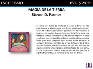 ESOTERISMO P.V.P. $ 29.15
MAGIA DE LA TIERRA
Steven D. Farmer
La Tierra nos habla de múltiples maneras a través de los
espíritus que anidan en cada uno de sus variados elementos.
En las 48 cartas de este oráculo podrás hallar descripciones e
imágenes de muchos de esos elementos de la Tierra junto con
mensajes claros y concisos de sus respectivos espíritus. Con el
empleo de estas cartas obtendrás orientación sabia y consejos
útiles para toda pregunta que quieras hacer respecto a
cualquier ámbito de tu vida o de la vida de los demás. El libro
adjunto contiene unas instrucciones de uso muy sencillas de
seguir, así como una ampliación del significado de cada carta,
lo que te permitirá realizar interpretaciones muy precisas y
significativas tanto para ti mismo como para los demás.
 