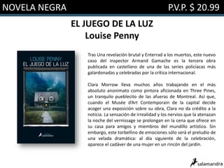 NOVELA NEGRA P.V.P. $ 20.99
EL JUEGO DE LA LUZ
Louise Penny
Tras Una revelación brutal y Enterrad a los muertos, este nuevo
caso del inspector Armand Gamache es la tercera obra
publicada en castellano de una de las series policíacas más
galardonadas y celebradas por la crítica internacional.
Clara Morrow lleva muchos años trabajando en el más
absoluto anonimato como pintora aficionada en Three Pines,
un tranquilo pueblecito de las afueras de Montreal. Así que,
cuando el Musée d’Art Contemporain de la capital decide
acoger una exposición sobre su obra, Clara no da crédito a la
noticia. La sensación de irrealidad y los nervios que la atenazan
la noche del vernissage se prolongan en la cena que ofrece en
su casa para amigos y miembros del mundillo artístico. Sin
embargo, este torbellino de emociones sólo será el preludio de
una velada dramática: al día siguiente de la celebración,
aparece el cadáver de una mujer en un rincón del jardín.
 