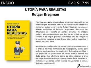 ENSAYO P.V.P. $ 17.95
UTOPÍA PARA REALISTAS
Rutger Bregman
Este libro, que ya ha provocado un impacto considerable en su
versión digital abreviada, llama a encarar el desafío desde una
óptica tan audaz como realista. Rutger Bregman no propone
recetas milagrosas ni fórmulas magistrales. Reconoce las
dificultades que entraña un cambio profundo del modelo
social, y está convencido de que éste no surgirá de un genio
solitario ni de ningún grupo de iluminados, sino de arraigar en
la conciencia colectiva la idea de que otro modelo es posible y
beneficioso para todos.
Asentado sobre el estudio de hechos históricos contrastados y
el análisis de miles de trabajos de investigación, Utopía para
realistas es el resultado de un ejercicio de imaginación, libre y
sin prejuicios. Su publicación en varios idiomas servirá, sin
duda, para avivar el debate acerca de cómo resolver la gran
paradoja de nuestro tiempo: que en la era de la abundancia,
millones de personas sufran escasez. Pongámonos a pensar.
Soñemos con la Utopía.
 