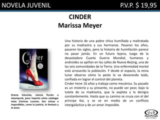 NOVELA JUVENIL P.V.P. $ 19,95
CINDER
Marissa Meyer
Una historia de una pobre chica humillada y maltratada
por su madrastra y sus hermanas. Pasaron los años,
pasaron los siglos, pero la historia de humillación parece
no pasar jamás. En un futuro lejano, luego de la
devastadora Cuarta Guerra Mundial, humanos y
androides se apiñan en las calles de Nueva Beijing, una de
las seis comunidades de la Tierra. Una enfermedad mortal
está arrasando la población. Y desde el espacio, la reina
lunar observa cómo la peste lo va devorando todo,
confiada en lograr el control del planeta.
Cinder tiene 16 años y trabaja como mecánica. Su pasado
es un misterio y su presente, no puede ser peor, bajo la
tutela de su madrastra, que la explota y la denigra
constantemente. Hasta que su camino se cruza con el del
príncipe Kai, y se ve en medio de un conflicto
intergaláctico y de un amor imposible.
Drama futurista, ciencia ficción o
steampunk, poco importa cómo catalogar
estas Crónicas Lunares. Son únicas e
imperdibles, como la justicia, la fantasía y
el amor.
 