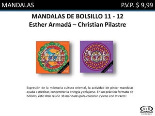 MANDALAS P.V.P. $ 9,99
MANDALAS DE BOLSILLO 11 - 12
Esther Armadá – Christian Pilastre
Expresión de la milenaria cultura oriental, la actividad de pintar mandalas
ayuda a meditar, concentrar la energía y relajarse. En un práctico formato de
bolsillo, este libro reúne 38 mandalas para colorear. ¡Viene con stickers!
 
