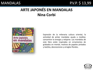 MANDALAS P.V.P. $ 13,99
ARTE JAPONÉS EN MANDALAS
Nina Corbi
Expresión de la milenaria cultura oriental, la
actividad de pintar mandalas ayuda a meditar,
concentrar la energía y relajarse. Los mandalas de
este libro están inspirados en ornamentos de
grabados en mental, motivos de papeles pintados
y textiles, decoraciones y arreglos florales.
 