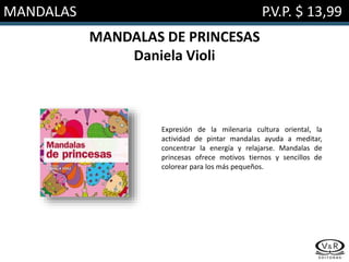 MANDALAS P.V.P. $ 13,99
MANDALAS DE PRINCESAS
Daniela Violi
Expresión de la milenaria cultura oriental, la
actividad de pintar mandalas ayuda a meditar,
concentrar la energía y relajarse. Mandalas de
princesas ofrece motivos tiernos y sencillos de
colorear para los más pequeños.
 
