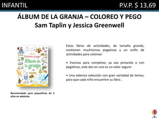 INFANTIL P.V.P. $ 13,69
ÁLBUM DE LA GRANJA – COLOREO Y PEGO
Sam Taplin y Jessica Greenwell
Estos libros de actividades, de tamaño grande,
contienen muchísimas pegatinas y un sinfín de
actividades para colorear.
• Escenas para completar, ya sea pintando o con
pegatinas, este dos en uno es un valor seguro.
• Una extensa colección con gran variedad de temas,
para que cada niño encuentre su libro..
Recomendado para pequeñines de 3
años en adelante.
 