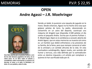 MEMORIAS P.V.P. $ 22,95
OPEN
Andre Agassi – J.R. Moehringer
Siendo un bebé, le pusieron una raqueta de juguete en la
mano. Desde entonces, Agassi no ha hecho otra cosa que
golpear pelotas de tenis. Su padre, obsesionado en
convertirlo en un astro del deporte, cosntruyó una
máquina (el dragón) que disparaba 2.500 pelotas al día
contra el pequeño Andre. Escrita por el premio Pulitzer J.
R. Moehringer, Open es la semblanza a corazón abierto de
André Agassi, que en estas memorias se muestra tal como
es: un hombre que debió enfrentarse a las presiones de
su familia, de la fama, pero que siempre conservó el valor
de la amistad y un sentido altruista de la vida. En esta
cautivadora autobiografía, Agassi revela, con sentido del
humor y ternura, una vida definida por la contradicción
entre un destino impuesto y el anhelo por complacer a
quienes lo han sacrificado todo por él.
Este libro, escrito por un premio Pulitzer y uno
de los más famosos jugadores de tenis, no es
sobre tenis. Es un libro sobre el talento y
sumaldición; sobre la formación, la victoria y la
derrota; el amor y el odio; la felicidad y el
éxito. En una palabra, sobre la vida.
 