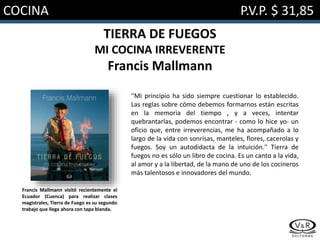 COCINA P.V.P. $ 31,85
TIERRA DE FUEGOS
MI COCINA IRREVERENTE
Francis Mallmann
''Mi principio ha sido siempre cuestionar lo establecido.
Las reglas sobre cómo debemos formarnos están escritas
en la memoria del tiempo , y a veces, intentar
quebrantarlas, podemos encontrar - como lo hice yo- un
oficio que, entre irreverencias, me ha acompañado a lo
largo de la vida con sonrisas, manteles, flores, cacerolas y
fuegos. Soy un autodidacta de la intuición.'' Tierra de
fuegos no es sólo un libro de cocina. Es un canto a la vida,
al amor y a la libertad, de la mano de uno de los cocineros
más talentosos e innovadores del mundo.
Francis Mallmann visitó recientemente el
Ecuador (Cuenca) para realizar clases
magistrales, Tierra de Fuego es su segundo
trabajo que llega ahora con tapa blanda.
 