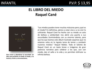 INFANTIL P.V.P. $ 13,95
EL LIBRO DEL MIEDO
Raquel Cané
“Los miedos pueden tener muchas máscaras pero ¿qué es
el miedo? En definitiva, pánico a estar vivo o a no vivir lo
suficiente. Raquel Cané ha hecho con su miedo un acto
de belleza y solidaridad: nos abrió una puerta a sus
oscuridades iluminándolas con su enorme talento, para
que los que leamos este álbum ilustrado sepamos que no
estamos solos en la ingrata tarea de temer y combatir
nuestros miedos.” Raquel Robles. Todo el talento de
Raquel Cané en un texto breve e imágenes de gran
potencia narrativa para celebrar a los que, aun con
miedo, dan el salto a la vida y se permiten disfrutar su
infinita belleza.Para crecer y abandonar la oscuridad. Un
libro para perderle el miedo al miedo, a la
lectura, al arte y a las emociones.
 