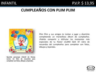INFANTIL P.V.P. $ 13,95
CUMPLEAÑOS CON PLIM PLIM
Plim Plim y sus amigos te invitan a jugar y divertirte
completando un maravilloso álbum de cumpleaños.
¡Podrás compartir y disfrutar los momentos más
especiales de tu fiesta! ¡CLARO QUE SÍ! Libro de
recuerdos del cumpleaños para completar con fotos,
dibujos y leyendas.
Querido personaje infantil de Disney
Junior. Un libro de recuerdos para
completar con fotos, dibujos y leyendas.
 