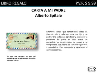LIBRO REGALO P.V.P. $ 9,99
CARTA A MI PADRE
Alberto Spitale
Emotivos textos que rememoran todas las
vivencias de la relación entre un hijo y su
padre. Una carta para agradecer y reconocer la
presencia del padre en cada etapa. Su
compañía, su comprensión, su apoyo y su
complicidad. Los padres se sentirán orgullosos
y apreciados. Para compartir y agradecer el
camino recorrido.
Un libro que recupera un arte casi
olvidado y que recrea la magia de recibir
afecto por correo.
 