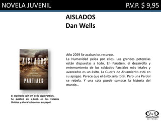 NOVELA JUVENIL P.V.P. $ 9,95
AISLADOS
Dan Wells
Año 2059 Se acaban los recursos.
La Humanidad pelea por ellos. Las grandes potencias
están dispuestas a todo. En ParaGen, el desarrollo y
entrenamiento de los soldados Parciales más letales y
avanzados es un éxito. La Guerra de Aislamiento está en
su apogeo. Parece que el éxito será total. Pero una Parcial
se rebela. Y una sola puede cambiar la historia del
mundo…
El esperado spin-off de la saga Partials.
Se publicó en e-book en los Estados
Unidos y ahora lo traemos en papel.
 