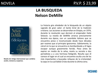 NOVELA P.V.P. $ 23,99
LA BUSQUEDA
Nelson DeMille
La historia gira alrededor de la búsqueda de un objeto
sagrado de gran valor: el Santo Grial de la tradición
cristiana. Las acciones se desarrollan en Etiopía, en 1974,
durante la revolución que derrocó al emperador Haile
Selassie. La novela de DeMille arranca precisamente
durante esa época, con un sacerdote italiano que se
encuentra preso e incomunicado desde hace décadas
por razones que al principio ignoramos. Súbitamente, la
cárcel en la que se encuentra es bombardeada y él logra
escapar aunque gravemente herido. Poco antes de
expirar en medio de la selva, revela su secreto a dos
periodistas y a una hermosa fotógrafa. Resulta que él
conoce el lugar en el cual se encuentra oculta una de las
más importantes y buscadas reliquias de la cristiandad:
la copa en la cual bebió Cristo durante la última cena.
Novela de intriga internacional que combina
acción, romance y suspenso.
 