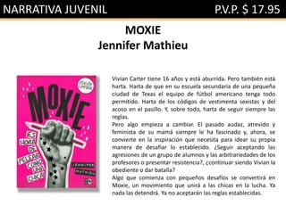 NARRATIVA JUVENIL P.V.P. $ 17.95
MOXIE
Jennifer Mathieu
Vivian Carter tiene 16 años y está aburrida. Pero también está
harta. Harta de que en su escuela secundaria de una pequeña
ciudad de Texas el equipo de fútbol americano tenga todo
permitido. Harta de los códigos de vestimenta sexistas y del
acoso en el pasillo. Y, sobre todo, harta de seguir siempre las
reglas.
Pero algo empieza a cambiar. El pasado audaz, atrevido y
feminista de su mamá siempre le ha fascinado y, ahora, se
convierte en la inspiración que necesita para idear su propia
manera de desafiar lo establecido. ¿Seguir aceptando las
agresiones de un grupo de alumnos y las arbitrariedades de los
profesores o presentar resistencia?, ¿continuar siendo Vivian la
obediente o dar batalla?
Algo que comienza con pequeños desafíos se convertirá en
Moxie, un movimiento que unirá a las chicas en la lucha. Ya
nada las detendrá. Ya no aceptarán las reglas establecidas.
 