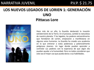 NARRATIVA JUVENIL P.V.P. $ 21.75
LOS NUEVOS LEGADOS DE LORIEN 1: GENERACIÓN
UNO
Pittacus Lore
Hace más de un año, la Guardia desbarató la invasión
extraterrestre de la Tierra. En el proceso, cambió la naturaleza
de nuestro planeta. Y los legados, los poderes extraordinarios
que heredaron de Lorien, empezaron a manifestarse en
algunos seres humanos. La Guardia ha creado una academia
en la que entrenar a estos poderosos y potencialmente
peligrosos jóvenes. Un lugar donde pueden aprender a
controlar sus poderes con la esperanza de que algún día
puedan ayudar a la humanidad. Pero no todos consideran que
este sea el mejor uso que pueda darse a sus habilidades.
 