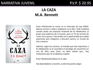 NARRATIVA JUVENIL P.V.P. $ 20.95
LA CAZA
M.A. Bennett
Greer MacDonald es nueva en el internado de lujo STAGS.
Apenas conoce a nadie y adaptarse no es fácil. Todo cambiará
cuando reciba una exclusiva invitación de los Medievales, el
grupo más poderoso de la escuela, para un fin de semana de
«caza, tiro y pesca». Esta puede ser la oportunidad que estaba
esperando para integrarse y descubrir parece un mundo de
lujo y excesos.
Además, según los rumores, al invitado que más impresione a
los Medievales se le concederá el privilegio de convertirse en
uno de ellos, pero Greer no debe olvidar que… Hay
invitaciones que no se deberían aceptar.
Greer Macdonald todavía no lo sabe.
Hay depredadores al acecho, y están buscando sangre.
 