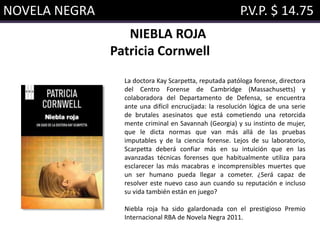 NOVELA NEGRA P.V.P. $ 14.75
NIEBLA ROJA
Patricia Cornwell
La doctora Kay Scarpetta, reputada patóloga forense, directora
del Centro Forense de Cambridge (Massachusetts) y
colaboradora del Departamento de Defensa, se encuentra
ante una difícil encrucijada: la resolución lógica de una serie
de brutales asesinatos que está cometiendo una retorcida
mente criminal en Savannah (Georgia) y su instinto de mujer,
que le dicta normas que van más allá de las pruebas
imputables y de la ciencia forense. Lejos de su laboratorio,
Scarpetta deberá confiar más en su intuición que en las
avanzadas técnicas forenses que habitualmente utiliza para
esclarecer las más macabras e incomprensibles muertes que
un ser humano pueda llegar a cometer. ¿Será capaz de
resolver este nuevo caso aun cuando su reputación e incluso
su vida también están en juego?
Niebla roja ha sido galardonada con el prestigioso Premio
Internacional RBA de Novela Negra 2011.
 