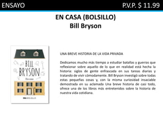 ENSAYO P.V.P. $ 11.99
EN CASA (BOLSILLO)
Bill Bryson
UNA BREVE HISTORIA DE LA VIDA PRIVADA
Dedicamos mucho más tiempo a estudiar batallas y guerras que
reflexionar sobre aquello de lo que en realidad está hecha la
historia: siglos de gente enfrascada en sus tareas diarias y
tratando de vivir cómodamente. Bill Bryson investigó sobre todas
estas pequeñas cosas y, con la misma curiosidad insaciable
demostrada en su aclamada Una breve historia de casi todo,
ofrece una de los libros más entretenidos sobre la historia de
nuestra vida cotidiana.
 
