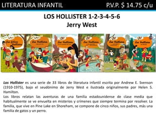 LITERATURA INFANTIL P.V.P. $ 14.75 c/u
LOS HOLLISTER 1-2-3-4-5-6
Jerry West
Los Hollister es una serie de 33 libros de literatura infantil escrita por Andrew E. Svenson
(1910-1975), bajo el seudónimo de Jerry West e ilustrada originalmente por Helen S.
Hamilton.
Los libros relatan las aventuras de una familia estadounidense de clase media que
habitualmente se ve envuelta en misterios y crímenes que siempre termina por resolver. La
familia, que vive en Pine Lake en Shoreham, se compone de cinco niños, sus padres, más una
familia de gatos y un perro.
 
