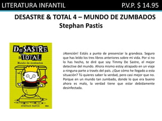LITERATURA INFANTIL P.V.P. $ 14.95
DESASTRE & TOTAL 4 – MUNDO DE ZUMBADOS
Stephan Pastis
¡Atención! Estáis a punto de presenciar la grandeza. Seguro
que has leído los tres libros anteriores sobre mi vida. Por si no
lo has hecho, te diré que soy Timmy De Sastre, el mejor
detective del mundo. Ahora mismo estoy atrapado en un viaje
a ninguna parte a través del país. ¿Que cómo he llegado a esta
situación? Tú quieres saber la verdad, pero casi mejor que no.
Porque en un mundo tan zumbado, donde lo que era bueno
ahora es malo, la verdad tiene que estar debidamente
desinfectada.
 